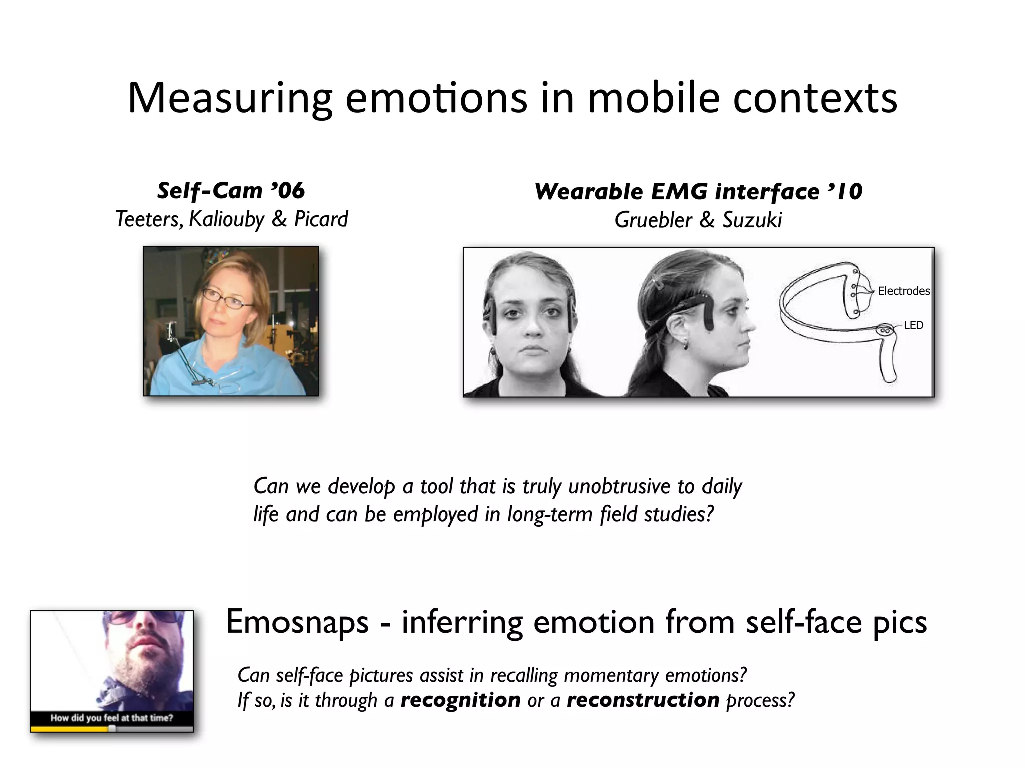 Measuring	
  emoHons	
  in	
  mobile	
  contexts
    Self-Cam ’06                               Wearable EMG interface ’10
Teeters, Kaliouby & Picard                          Gruebler & Suzuki




               Can we develop a tool that is truly unobtrusive to daily
               life and can be employed in long-term ﬁeld studies?



            Emosnaps - inferring emotion from self-face pics
             Can self-face pictures assist in recalling momentary emotions?
             If so, is it through a recognition or a reconstruction process?
 