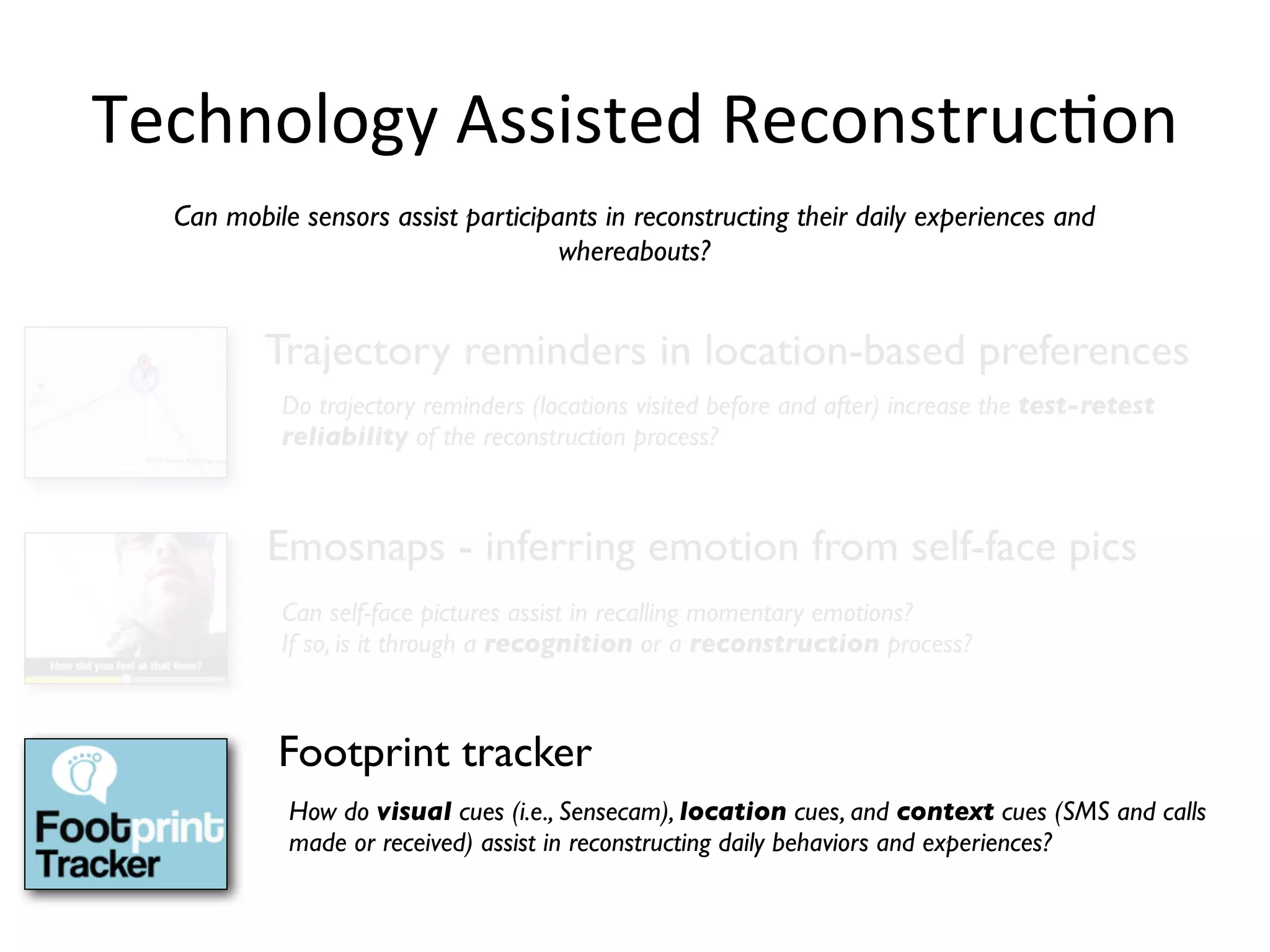 Technology	
  Assisted	
  ReconstrucHon
  Can mobile sensors assist participants in reconstructing their daily experiences and
                                     whereabouts?


          Trajectory reminders in location-based preferences
           Do trajectory reminders (locations visited before and after) increase the test-retest
           reliability of the reconstruction process?



          Emosnaps - inferring emotion from self-face pics
           Can self-face pictures assist in recalling momentary emotions?
           If so, is it through a recognition or a reconstruction process?



           Footprint tracker
            How do visual cues (i.e., Sensecam), location cues, and context cues (SMS and calls
            made or received) assist in reconstructing daily behaviors and experiences?
 