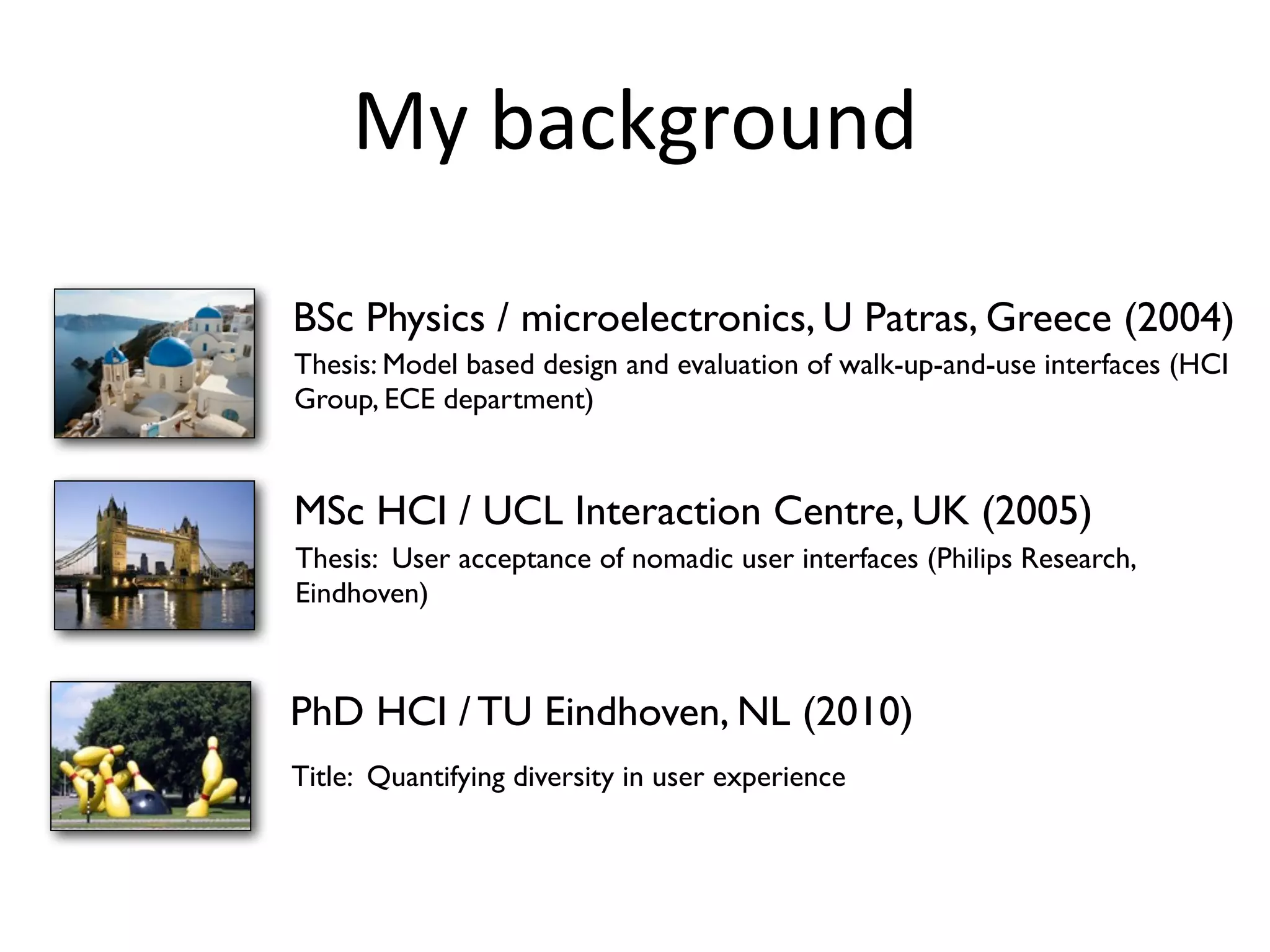 My	
  background

BSc Physics / microelectronics, U Patras, Greece (2004)
Thesis: Model based design and evaluation of walk-up-and-use interfaces (HCI
Group, ECE department)


MSc HCI / UCL Interaction Centre, UK (2005)
Thesis: User acceptance of nomadic user interfaces (Philips Research,
Eindhoven)



PhD HCI / TU Eindhoven, NL (2010)
Title: Quantifying diversity in user experience
 