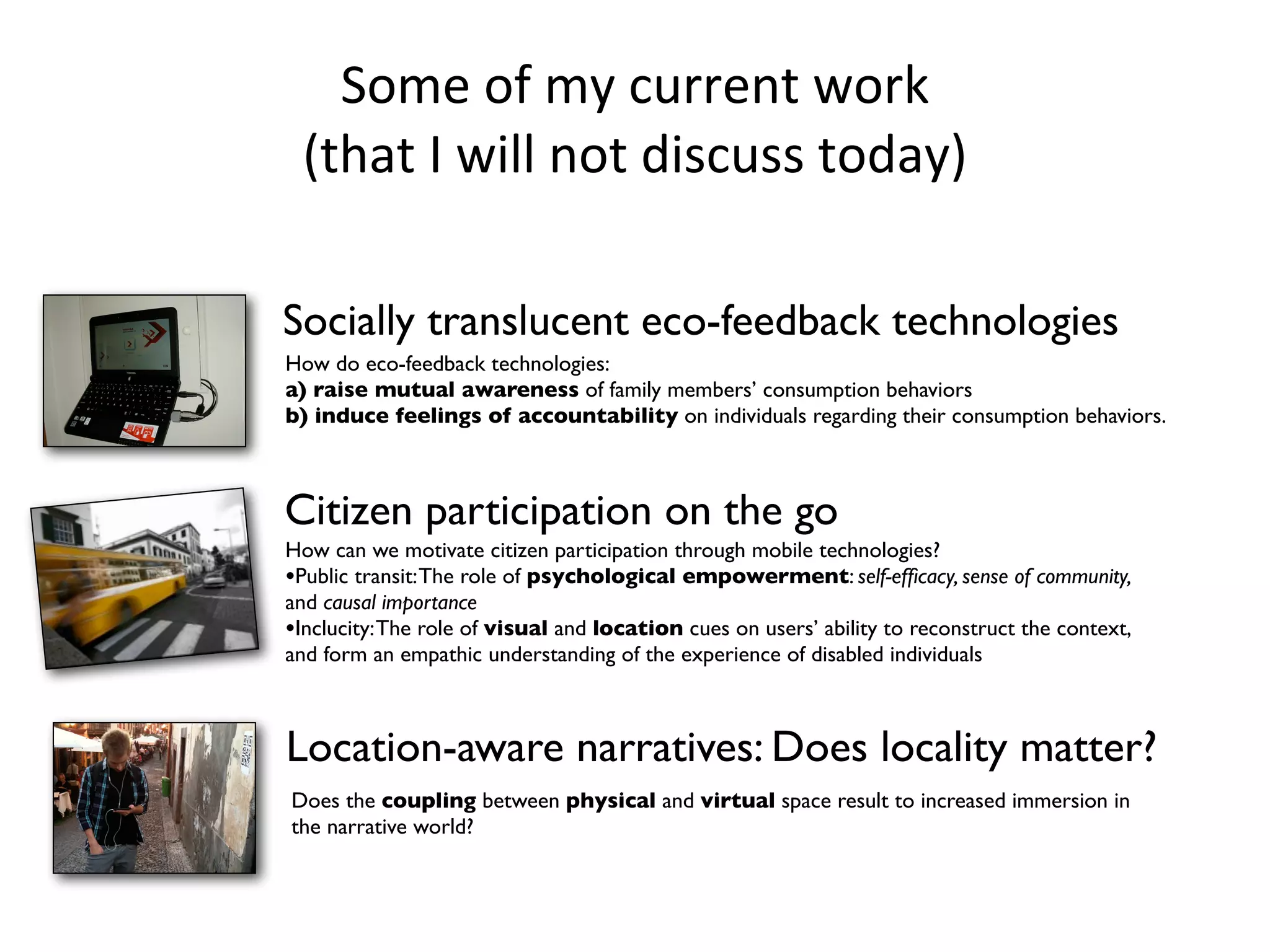 Some	
  of	
  my	
  current	
  work	
  
     (that	
  I	
  will	
  not	
  discuss	
  today)

    Socially translucent eco-feedback technologies
    How do eco-feedback technologies:
    a) raise mutual awareness of family members’ consumption behaviors
    b) induce feelings of accountability on individuals regarding their consumption behaviors.
!

    Citizen participation on the go
    How can we motivate citizen participation through mobile technologies?
    •Public transit: The role of psychological empowerment: self-efﬁcacy, sense of community,
    and causal importance
    •Inclucity: The role of visual and location cues on users’ ability to reconstruct the context,
    and form an empathic understanding of the experience of disabled individuals



    Location-aware narratives: Does locality matter?
    Does the coupling between physical and virtual space result to increased immersion in
    the narrative world?
 