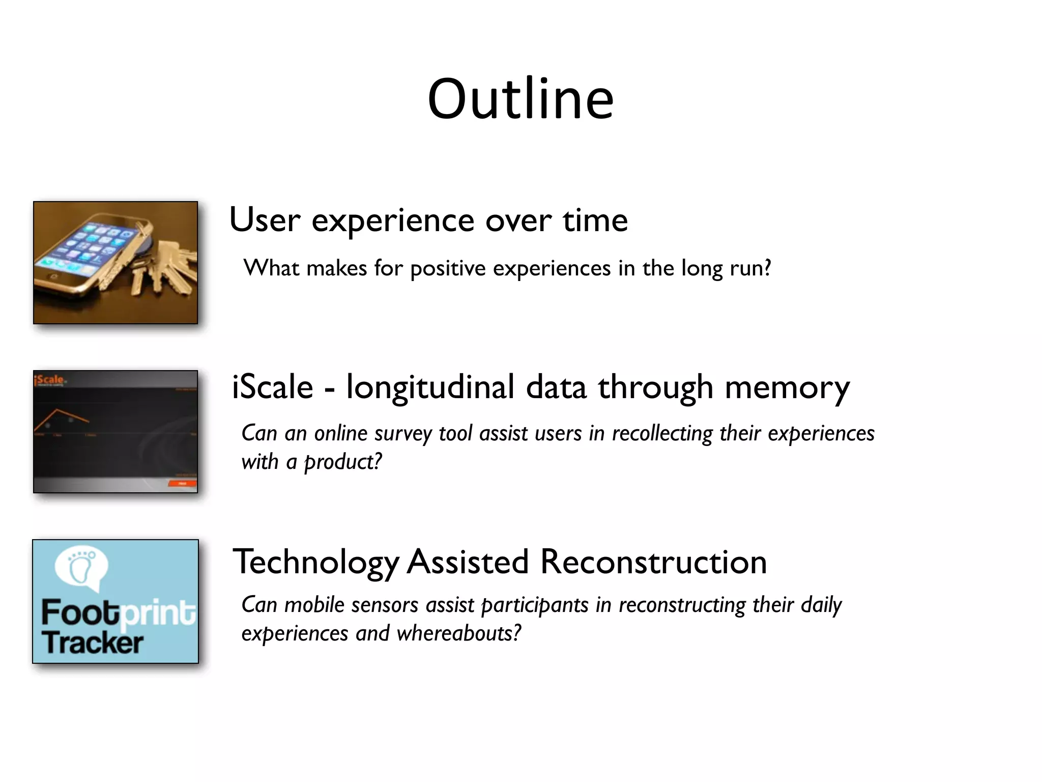 Outline
User experience over time
What makes for positive experiences in the long run?




iScale - longitudinal data through memory
Can an online survey tool assist users in recollecting their experiences
with a product?



Technology Assisted Reconstruction
Can mobile sensors assist participants in reconstructing their daily
experiences and whereabouts?
 