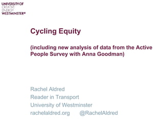 Cycling Equity
(including new analysis of data from the Active
People Survey with Anna Goodman)
Rachel Aldred
Reader in Transport
University of Westminster
rachelaldred.org @RachelAldred
 