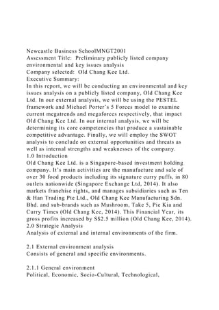 Newcastle Business SchoolMNGT2001
Assessment Title: Preliminary publicly listed company
environmental and key issues analysis
Company selected: Old Chang Kee Ltd.
Executive Summary:
In this report, we will be conducting an environmental and key
issues analysis on a publicly listed company, Old Chang Kee
Ltd. In our external analysis, we will be using the PESTEL
framework and Michael Porter’s 5 Forces model to examine
current megatrends and megaforces respectively, that impact
Old Chang Kee Ltd. In our internal analysis, we will be
determining its core competencies that produce a sustainable
competitive advantage. Finally, we will employ the SWOT
analysis to conclude on external opportunities and threats as
well as internal strengths and weaknesses of the company.
1.0 Introduction
Old Chang Kee Ltd. is a Singapore-based investment holding
company. It’s main activities are the manufacture and sale of
over 30 food products including its signature curry puffs, in 80
outlets nationwide (Singapore Exchange Ltd, 2014). It also
markets franchise rights, and manages subsidiaries such as Ten
& Han Trading Pte Ltd., Old Chang Kee Manufacturing Sdn.
Bhd. and sub-brands such as Mushroom, Take 5, Pie Kia and
Curry Times (Old Chang Kee, 2014). This Financial Year, its
gross profits increased by S$2.5 million (Old Chang Kee, 2014).
2.0 Strategic Analysis
Analysis of external and internal environments of the firm.
2.1 External environment analysis
Consists of general and specific environments.
2.1.1 General environment
Political, Economic, Socio-Cultural, Technological,
 