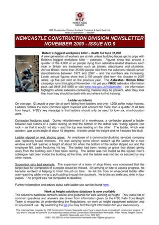HSE Construction Division Scotland, Yorkshire & North East Unit
                                                 Head of Operations : J Reuben


NEWCASTLE CONSTRUCTION DIVISION NEWSLETTER
        NOVEMBER 2009 - ISSUE NO.9
                           Britain’s biggest workplace killer – death toll tops 35,000
                          A new generation of workers are at risk unless building trades get to grips with
                          Britain’s biggest workplace killer – asbestos. Figures show that around a
                          quarter of the 4,000 or so people dying from asbestos-related diseases each
                          year in Britain are tradesmen such as joiners, electricians and plumbers.
                          Across Britain, more than 35,000 people died from the asbestos-related cancer
                          mesothelioma between 1977 and 2007 – and the numbers are increasing.
                          Latest annual figures show that 2,156 people died from the disease in 2007
                          alone, up five per cent on the previous year. The Asbestos: Hidden Killer
                          campaign runs throughout November – to get your FREE asbestos information
                          pack call 0845 345 0055 or visit www.hse.gov.uk/hiddenkiller - the information
                          highlights where asbestos-containing material may be present, what they look
                          like, how they should be dealt with and where to find training.

                                      Ladder accidents
On average, 12 people a year die at work falling from ladders and over 1,200 suffer major injuries.
Ladders remain the most common agent involved and account for more than a quarter of all falls
from height. HSE’s key message is that ladders should only be used for low-risk, short-duration
work.

Contractor fractures skull: During refurbishment of a warehouse, a contractor placed a ladder
between two stands of a pallet racking so that the bottom of the ladder was resting against one
rack – so that it would not slip – and the top was leading on the other. The ladder, which was
wooden, was at an angle of about 45 degrees. It broke under his weight and he fractured his skull.

Ladder slipped on wet, sloping grass: An employee of a construction/building services company
was replacing house windows. He was carrying some silicon sealant up the ladder for a new
window and had reached a height of about 3m when the bottom of the ladder slipped out and the
employee fell, badly fracturing his leg. The ladder had been resting on grass that sloped gently
away from the building and it had been raining. The ladder was not footed as the injured man’s
colleague had been inside the building at the time, and the ladder was not tied or secured by any
other means.

Supervisor sets bad example: The supervisor of a team of shop fitters was concerned that the
target date for completion of a project would be missed. On arriving on site to assess progress, he
became involved in helping to finish the job on time. He fell 2m from an unsecured ladder after
over-reaching while trying to pull cabling through the ductwork. He broke an ankle and wrist in four
places. The project was not completed to deadline.

Further information and advice about safe ladder use can be found here.

                     Work at height solutions database is now available
The solutions database contains advice and guidance for safe working at height. This useful list of
common questions and answers are drawn from information given by the HSE Falls from Height
Team to enquirers on understanding the Regulations, on work at height equipment selection and
on equipment use. By searching the list you may find the right information for your own enquiry.
This note has been prepared by HSE Construction Division Newcastle upon Tyne to assist those involved with construction projects. If
you wish to discuss the contents or unsubscribe please contact Construction Administration Newcastle, Arden House, Regent Centre,
                                             Gosforth, Newcastle upon Tyne NE3 3JN
                             (0191) 202 6250 or e-mail construction.newcastle.area19@hse.gsi.gov.uk
 