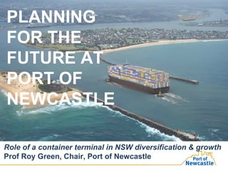 PLANNING
FOR THE
FUTURE AT
PORT OF
NEWCASTLE
Role of a container terminal in NSW diversification & growth
Prof Roy Green, Chair, Port of Newcastle
 