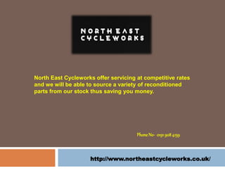 http://www.northeastcycleworks.co.uk/
Phone No- 01919084159
North East Cycleworks offer servicing at competitive rates
and we will be able to source a variety of reconditioned
parts from our stock thus saving you money.
 