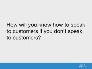 GDS
How will you know how to speak
to customers if you don’t speak
to customers?
 
