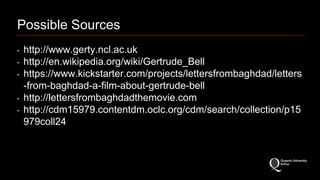 Possible Sources 
‣ http://www.gerty.ncl.ac.uk 
‣ http://en.wikipedia.org/wiki/Gertrude_Bell 
‣ https://www.kickstarter.com/projects/lettersfrombaghdad/letters 
-from-baghdad-a-film-about-gertrude-bell 
‣ http://lettersfrombaghdadthemovie.com 
‣ http://cdm15979.contentdm.oclc.org/cdm/search/collection/p15 
979coll24 
 