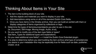 Thinking About Items in Your Site 
1. The item is the building block of your site. 
1. Add the objects and materials you want to display in your site. 
2. Add descriptions using some or all of the standard Dublin Core fields. 
3. Once you have items in the Omeka archive, then you can build an exhibit with them or 
display categories of items organized by collections or tags. 
2. Determine the types of items/sources/objects you plan to use in this site: 
(ie, Document, Still Image, Moving Image, Audio, et al), 
3. Do you want to modify any of the item type fields or types? 
See Item_Types for additional types and explanations. 
4. Do you need additional core fields? —> Install the Dublin Core Extended plugin. 
5. It is wise to determine before you start building the item archive what type of consistencies 
you desire in your metadata--this may be especially true for fields such as date, publisher, 
creator, et al. 
 