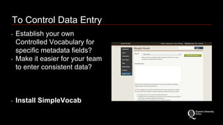 To Control Data Entry 
‣ Establish your own 
Controlled Vocabulary for 
specific metadata fields? 
‣ Make it easier for your team 
to enter consistent data? 
‣ Install SimpleVocab 
 