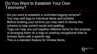 Do You Want to Establish Your Own 
Taxonomy? 
• Do you want to establish a controlled tagging schema? 
• You may add tags to individual items and exhibits; 
• Before building your archive you may want to devise this 
schema to help control vocab and spelling; 
• Tags can help you pull together different items for the purpose 
of arranging them on a map or creating navigational links to 
browse items with a specific tag; 
• This is a standard feature for Omeka Items. 
 