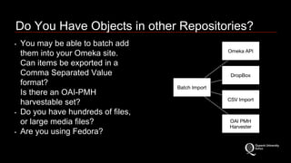 Do You Have Objects in other Repositories? 
• You may be able to batch add 
them into your Omeka site. 
Can items be exported in a 
Comma Separated Value 
format? 
Is there an OAI-PMH 
harvestable set? 
• Do you have hundreds of files, 
or large media files? 
• Are you using Fedora? 
 
