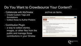 Do You Want to Crowdsource Your Content? 
• Collaborate with MyOmeka 
• Create Custom Tags and 
Annotations 
• Collect these to Author Posters 
• Contribution Plugin 
• a way to collect stories, 
images, or other files from the 
public and manage those 
contributions in your Omeka 
archive as items. 
 