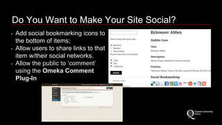 Do You Want to Make Your Site Social? 
• Add social bookmarking icons to 
the bottom of items; 
• Allow users to share links to that 
item w/their social networks. 
• Allow the public to ‘comment’ 
using the Omeka Comment 
Plug-In 
 