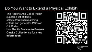 Do You Want to Extend a Physical Exhibit? 
• The Reports And Codes Plugin 
exports a list of items 
selected/browsed/matching 
criteria and generates PDFs of 
QR Codes. 
• Use Mobile Devices to Browse 
Omeka Collectionss for more 
information 
 