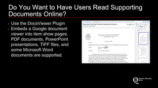 Do You Want to Have Users Read Supporting 
Documents Online? 
• Use the DocsViewer Plugin 
• Embeds a Google document 
viewer into item show pages. 
PDF documents, PowerPoint 
presentations, TIFF files, and 
some Microsoft Word 
documents are supported. 
 
