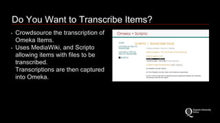 Do You Want to Transcribe Items? 
• Crowdsource the transcription of 
Omeka Items. 
• Uses MediaWiki, and Scripto 
allowing items with files to be 
transcribed. 
Transcriptions are then captured 
into Omeka. 
 