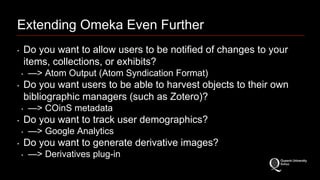Extending Omeka Even Further 
‣ Do you want to allow users to be notified of changes to your 
items, collections, or exhibits? 
‣ —> Atom Output (Atom Syndication Format) 
‣ Do you want users to be able to harvest objects to their own 
bibliographic managers (such as Zotero)? 
‣ —> COinS metadata 
‣ Do you want to track user demographics? 
‣ —> Google Analytics 
‣ Do you want to generate derivative images? 
‣ —> Derivatives plug-in 
 