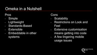 Omeka in a Nutshell 
Pros 
‣ Simple 
‣ Lightweight 
‣ Standards-Based 
‣ Extensible 
‣ Embeddable in other 
systems 
Cons 
‣ Scalability 
‣ Restrictions on Look and 
Feel 
‣ Extensive customisation 
means getting into code 
‣ A few lingering mobile 
usage issues 
 