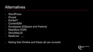 Alternatives 
‣ WordPress 
‣ Drupal 
‣ Exhibit? 
‣ ContentDM 
‣ Duraspace (DSpace and Fedora) 
‣ MapStory ESRI 
‣ StoryMapJS 
‣ NeatLine .... 
‣ Noting that Omeka and these all can co-exist 
 