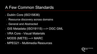 A Few Common Standards 
‣ Dublin Core (ISO15836) 
‣ Resource discovery across domains 
‣ General and Abstracted 
‣ GIS Metadata (ISO19115) —> OGC GML 
‣ VRA Core - Visual Materials 
‣ MODS (METS) —> MARC 
‣ MPEG21 - Multimedia Resources 
 