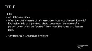 TITLE 
‣ Title 
‣ <dc:title></dc:title> 
‣ What the formal name of this resource - how would a user know it? 
‣ Examples: title of a painting, photo, document; the name of a 
person when using the "person" item type; the name of a lesson 
plan. 
‣ <dc:title>Arab Gentleman</dc:title> 
 