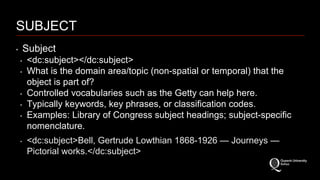 SUBJECT 
‣ Subject 
‣ <dc:subject></dc:subject> 
‣ What is the domain area/topic (non-spatial or temporal) that the 
object is part of? 
‣ Controlled vocabularies such as the Getty can help here. 
‣ Typically keywords, key phrases, or classification codes. 
‣ Examples: Library of Congress subject headings; subject-specific 
nomenclature. 
‣ <dc:subject>Bell, Gertrude Lowthian 1868-1926 — Journeys — 
Pictorial works.</dc:subject> 
 