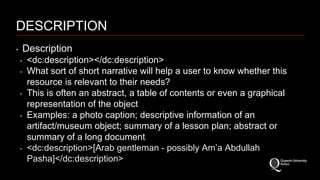 DESCRIPTION 
‣ Description 
‣ <dc:description></dc:description> 
‣ What sort of short narrative will help a user to know whether this 
resource is relevant to their needs? 
‣ This is often an abstract, a table of contents or even a graphical 
representation of the object 
‣ Examples: a photo caption; descriptive information of an 
artifact/museum object; summary of a lesson plan; abstract or 
summary of a long document. 
‣ <dc:description>[Arab gentleman - possibly Am’a Abdullah 
Pasha]</dc:description> 
 
