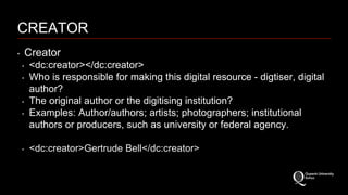 CREATOR 
‣ Creator 
‣ <dc:creator></dc:creator> 
‣ Who is responsible for making this digital resource - digtiser, digital 
author? 
‣ The original author or the digitising institution? 
‣ Examples: Author/authors; artists; photographers; institutional 
authors or producers, such as university or federal agency. 
‣ <dc:creator>Gertrude Bell</dc:creator> 
 