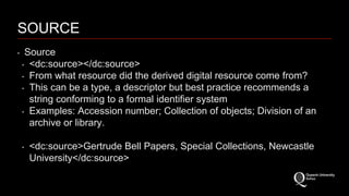 SOURCE 
‣ Source 
‣ <dc:source></dc:source> 
‣ From what resource did the derived digital resource come from? 
‣ This can be a type, a descriptor but best practice recommends a 
string conforming to a formal identifier system 
‣ Examples: Accession number; Collection of objects; Division of an 
archive or library. 
‣ <dc:source>Gertrude Bell Papers, Special Collections, Newcastle 
University</dc:source> 
 