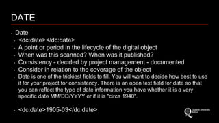 DATE 
‣ Date 
‣ <dc:date></dc:date> 
‣ A point or period in the lifecycle of the digital object 
‣ When was this scanned? When was it published? 
‣ Consistency - decided by project management - documented 
‣ Consider in relation to the coverage of the object 
‣ Date is one of the trickiest fields to fill. You will want to decide how best to use 
it for your project for consistency. There is an open text field for date so that 
you can reflect the type of date information you have whether it is a very 
specific date MM/DD/YYYY or if it is "circa 1940". 
‣ <dc:date>1905-03</dc:date> 
 