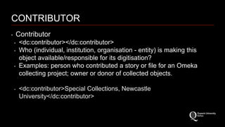 CONTRIBUTOR 
‣ Contributor 
‣ <dc:contributor></dc:contributor> 
‣ Who (individual, institution, organisation - entity) is making this 
object available/responsible for its digitisation? 
‣ Examples: person who contributed a story or file for an Omeka 
collecting project; owner or donor of collected objects. 
‣ <dc:contributor>Special Collections, Newcastle 
University</dc:contributor> 
 