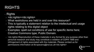 RIGHTS 
‣ Rights 
‣ <dc:rights></dc:rights> 
‣ What restrictions are held in and over this resource? 
‣ This is typically a statement relation to the intellectual and usage 
rights relating to this digital object 
‣ Examples: spell out conditions of use for specific items here; 
Creative Commons type; Public Domain. 
‣ <dc:rights>Reproduction of these materials in any format for any purpose other than 
personal research and study may constitute a violation of CDPA 1988 and 
infringement of rights associated with the materials. Please contact us for 
permissions information at lib-specenq@ncl.ac.uk</dc:rights> 
 