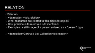 RELATION 
‣ Relation 
‣ <dc:relation></dc:relation> 
‣ What resources are related to this digitised object? 
‣ Best practice is to refer to a <dc:identifier> 
‣ Examples: a still image of a person entered as a "person" type. 
‣ <dc:relation>Gertrude Bell Collection</dc:relation> 
 