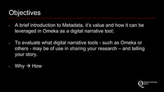 Objectives 
‣ A brief introduction to Metadata, it’s value and how it can be 
leveraged in Omeka as a digital narrative tool; 
‣ To evaluate what digital narrative tools - such as Omeka or 
others - may be of use in sharing your research – and telling 
your story. 
‣ Why  How 
 