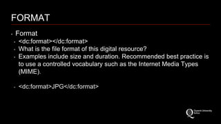 FORMAT 
‣ Format 
‣ <dc:format></dc:format> 
‣ What is the file format of this digital resource? 
‣ Examples include size and duration. Recommended best practice is 
to use a controlled vocabulary such as the Internet Media Types 
(MIME). 
‣ <dc:format>JPG</dc:format> 
 