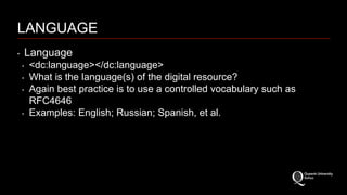 LANGUAGE 
‣ Language 
‣ <dc:language></dc:language> 
‣ What is the language(s) of the digital resource? 
‣ Again best practice is to use a controlled vocabulary such as 
RFC4646 
‣ Examples: English; Russian; Spanish, et al. 
 