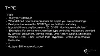 TYPE 
‣ Type 
‣ <dc:type></dc:type> 
‣ What defined type best represents the object you are referencing? 
‣ Best practice to use the DCMI Type controlled vocabulary 
‣ http://dublincore.org/documents/2010/10/11/dcmi-type-vocabulary/ 
‣ Examples: For consistency, use item type controlled vocabulary provided 
by Omeka: Document, Moving Image, Oral History, Sound, Still Image, 
Website, Event, Email, Lesson Plan, Hyperlink, Person, or Interactive 
Resource. 
‣ < 
‣ dc:type>Still Image</dc:type> 
 