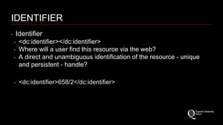 IDENTIFIER 
‣ Identifier 
‣ <dc:identifier></dc:identifier> 
‣ Where will a user find this resource via the web? 
‣ A direct and unambiguous identification of the resource - unique 
and persistent - handle? 
‣ <dc:identifier>658/2</dc:identifier> 
 