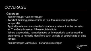 COVERAGE 
‣ Coverage 
‣ <dc:coverage></dc:coverage> 
‣ To what defining place or time is this item relevant (spatial or 
temporal)? 
‣ Typically relies on a controlled vocabulary relevant to the domain, 
ie. The Getty Museum / Research Institute 
‣ Where appropriate, named places or time periods can be used in 
preference to numeric identifiers such as sets of coordinates or date 
ranges. 
‣ <dc:coverage>Damascus - Syria</dc:coverage> 
 