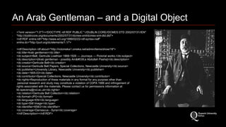 An Arab Gentleman – and a Digital Object 
‣ <?xml version="1.0"?><!DOCTYPE rdf:RDF PUBLIC "-//DUBLIN CORE//DCMES DTD 2002/07/31//EN" 
‣ "http://dublincore.org/documents/2002/07/31/dcmes-xml/dcmes-xml-dtd.dtd"> 
‣ <rdf:RDF xmlns:rdf="http://www.w3.org/1999/02/22-rdf-syntax-ns#" 
‣ xmlns:dc="http://purl.org/dc/elements/1.1/"> 
‣ <rdf:Description rdf:about="http://nclomeka1.omeka.net/admin/items/show/18"> 
‣ <dc:title>Arab gentleman</dc:title> 
‣ <dc:subject>Bell, Gertrude Lowthian 1868-1926 — Journeys — Pictorial works.</dc:subject> 
‣ <dc:description>[Arab gentleman - possibly Am'a Abdullah Pasha]</dc:description> 
‣ <dc:creator>Gertrude Bell</dc:creator> 
‣ <dc:source>Gertrude Bell Papers, Special Collections, Newcastle University</dc:source> 
‣ <dc:publisher>University Library, Newcastle University</dc:publisher> 
‣ <dc:date>1905-03</dc:date> 
‣ <dc:contributor>Special Collections, Newcastle University</dc:contributor> 
‣ <dc:rights>Reproduction of these materials in any format for any purpose other than 
personal research and study may constitute a violation of CDPA 1988 and infringement of 
rights associated with the materials. Please contact us for permissions information at 
lib-specenq@ncl.ac.uk</dc:rights> 
‣ <dc:relation>Gertrude Bell Collection</dc:relation> 
‣ <dc:format>JPG</dc:format> 
‣ <dc:language>EN</dc:language> 
‣ <dc:type>Still Image</dc:type> 
‣ <dc:identifier>658/2</dc:identifier> 
‣ <dc:coverage>Damascus - Syria</dc:coverage> 
‣ </rdf:Description></rdf:RDF> 
 