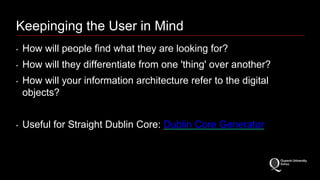 Keepinging the User in Mind 
‣ How will people find what they are looking for? 
‣ How will they differentiate from one 'thing' over another? 
‣ How will your information architecture refer to the digital 
objects? 
‣ Useful for Straight Dublin Core: Dublin Core Generator 
 