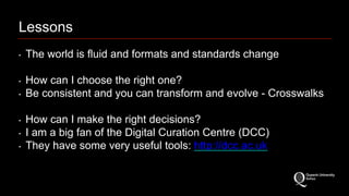 Lessons 
‣ The world is fluid and formats and standards change 
‣ How can I choose the right one? 
‣ Be consistent and you can transform and evolve - Crosswalks 
‣ How can I make the right decisions? 
‣ I am a big fan of the Digital Curation Centre (DCC) 
‣ They have some very useful tools: http://dcc.ac.uk 
 