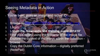 Seeing Metadata in Action 
‣ You’ve been given an image and record ID 
1. Browse to http://cdm15979.contentdm.oclc.org 
2. Login: 
3. Locate the ‘Newcastle MA training event 201410’ 
4. Find your record using the filename of the image file 
5. Explore the context of the image within the collection - 
browse 
6. Copy the Dublin Core information – digitally preferred 
7. (NotePad) 
 