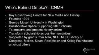 Who’s Behind Omeka?: CNMH 
‣ Roy Rosenzweig Centre for New Media and History 
‣ Founded 1994 
‣ George Mason University in Washington 
‣ Collaborative Space Supporting 50+ Scholars 
‣ To preserve and present history online 
‣ Transform scholarship across the humanities 
‣ Supported by grants from AHA, NEH, NHC, Library of 
Congress, Mellon, Sloan, Rockefeller and Kellog Foundations 
amongst others 
 