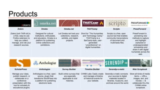Products 
Zotero 
Zotero [zoh-TAIR-oh] is 
a free, easy-to-use 
Firefox extension to 
help you collect, 
manage, and cite your 
research sources. 
Omeka 
Designed for cultural 
institutions, enthusiasts, 
and educators, Omeka is a 
platform for publishing 
online collections and 
exhibitions. 
Omeka.net 
Let Omeka.net host your 
collections, research, 
exhibits, and digital 
projects. 
THATCamp 
Short for “The Humanities 
and Technology Camp," 
THATCamp is a 
BarCamp-style, user-generated 
“unconference” on 
digital humanities. 
Scripto 
Scripto is a free, open 
source tool that enables 
community transcriptions 
of document and 
multimedia files. 
PressForward 
PressForward is 
pioneering new 
methods to capture 
and highlight 
orphaned or 
underappreciated 
scholarship and 
share it with digital 
humanists across the 
web. 
ScholarPress 
Manage your class, 
publish research, or 
collaborate on a 
conference 
presentation with this 
hub for scholarly & 
educational plugins. 
Anthologize 
Anthologize is a free, open-source, 
plugin that 
transforms WordPress into 
a platform for publishing 
electronic texts. 
Survey Builder 
Build online surveys that 
are especially 
applicable to oral 
histories. 
Timeline Builder 
CHNM Labs: Easily create 
and manage a timeline 
of historical events for 
your website. 
Serendip-o-matic 
Serendip-o-matic connects 
your sources to digital 
materials located in 
libraries, museums, and 
archives around the world. 
Web Scrapbook 
Store all kinds of media 
items — URLs, 
images, text, and 
movies — & 
collaborate thru the 
CHNM online 
scrapbook. 
 