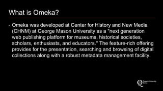 What is Omeka? 
‣ Omeka was developed at Center for History and New Media 
(CHNM) at George Mason University as a "next generation 
web publishing platform for museums, historical societies, 
scholars, enthusiasts, and educators." The feature-rich offering 
provides for the presentation, searching and browsing of digital 
collections along with a robust metadata management facility. 
 