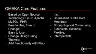 OMEKA Core Features 
‣ Based on Open Source 
Technology: Linux, Apache, 
MySQL, PHP; 
‣ Free to Use, Free to 
Change; 
‣ Easy to Use; 
‣ Change Design using 
Themes; 
‣ Add Functionality with Plug- 
Ins; 
‣ Unqualified Dublin Core 
Metadata; 
‣ Strong Support Community; 
‣ Extensible, Scalable, 
Flexible; 
‣ Interoperable 
 