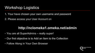 Workshop Logistics 
1. Your have chosen your own username and password 
2. Please access your User Account on 
http://nclomeka1.omeka.net/admin 
‣ You are all SuperAdmins – really super! 
‣ Our first objective is to Add an Item to the Collection 
‣ Follow Along in Your Own Browser 
 
