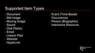 Supported Item Types 
‣ Document 
‣ Still Image 
‣ Moving Image 
‣ Sound 
‣ Oral History 
‣ Email 
‣ Lesson Plan 
‣ Website 
‣ HyperLink 
‣ Event (Time-Based 
Occurrence) 
‣ Person (Biographic) 
‣ Interactive Resource 
 